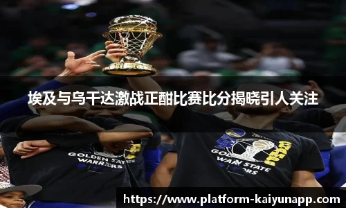 埃及与乌干达激战正酣比赛比分揭晓引人关注